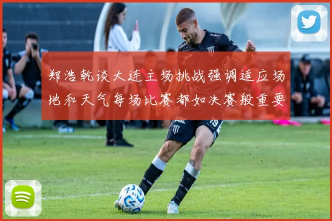 郑浩乾谈大连主场挑战强调适应场地和天气每场比赛都如决赛般重要