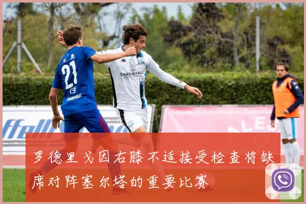罗德里戈因右膝不适接受检查将缺席对阵塞尔塔的重要比赛