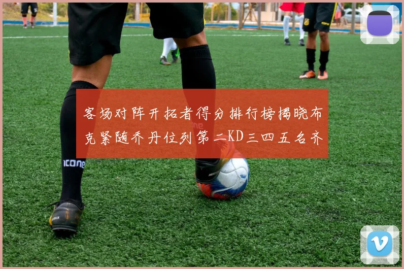 客场对阵开拓者得分排行榜揭晓布克紧随乔丹位列第二KD三四五名齐上榜