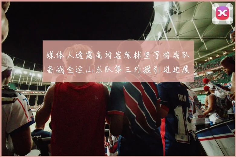 媒体人透露高诗岩陈林坚等将离队备战全运山东队第三外援引进进展显著