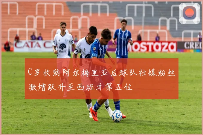 C罗收购阿尔梅里亚后球队社媒粉丝激增跃升至西班牙第五位
