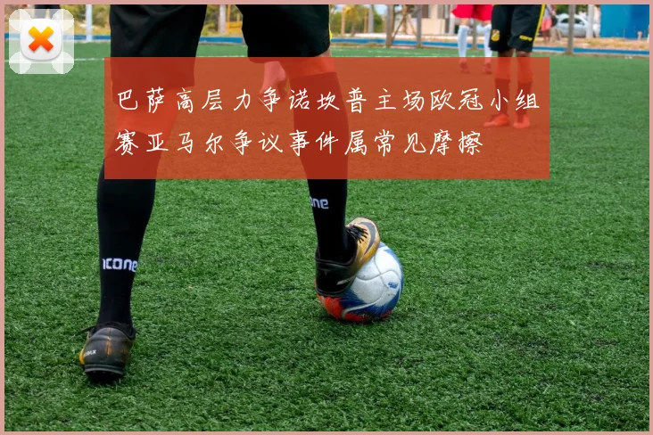 巴萨高层力争诺坎普主场欧冠小组赛亚马尔争议事件属常见摩擦