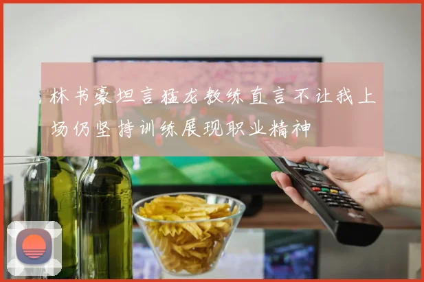 林书豪坦言猛龙教练直言不让我上场仍坚持训练展现职业精神