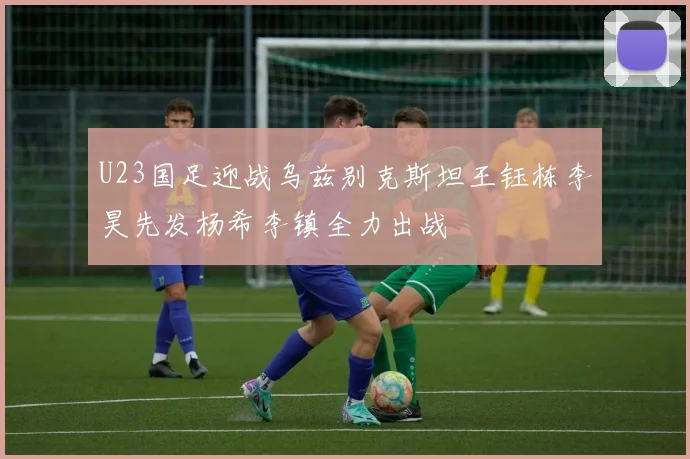 U23国足迎战乌兹别克斯坦王钰栋李昊先发杨希李镇全力出战