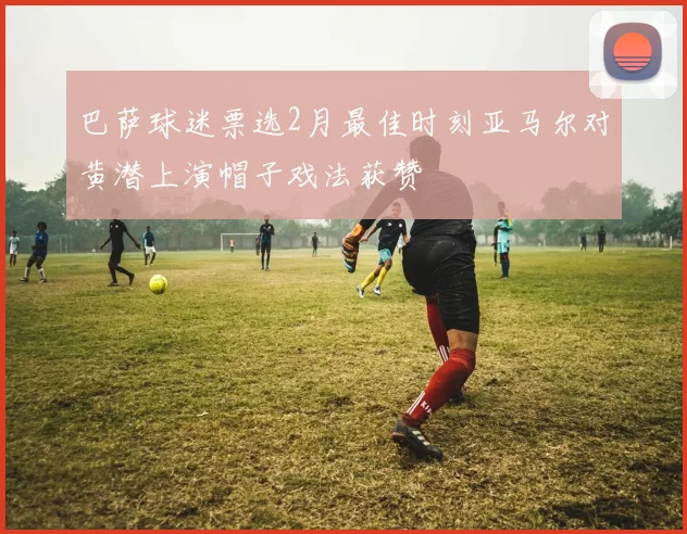 巴萨球迷票选2月最佳时刻亚马尔对黄潜上演帽子戏法获赞