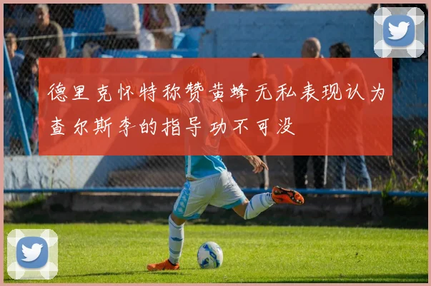 德里克怀特称赞黄蜂无私表现认为查尔斯李的指导功不可没