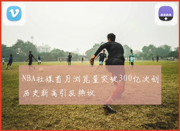 NBA社媒首月浏览量突破300亿次创历史新高引发热议