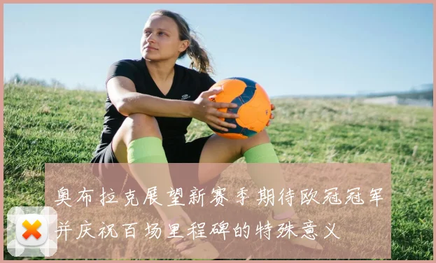 奥布拉克展望新赛季期待欧冠冠军并庆祝百场里程碑的特殊意义
