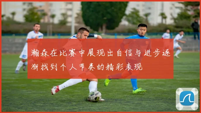 瀚森在比赛中展现出自信与进步逐渐找到个人节奏的精彩表现