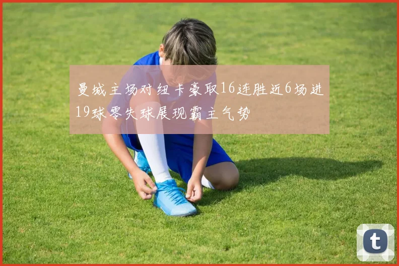 曼城主场对纽卡豪取16连胜近6场进19球零失球展现霸主气势