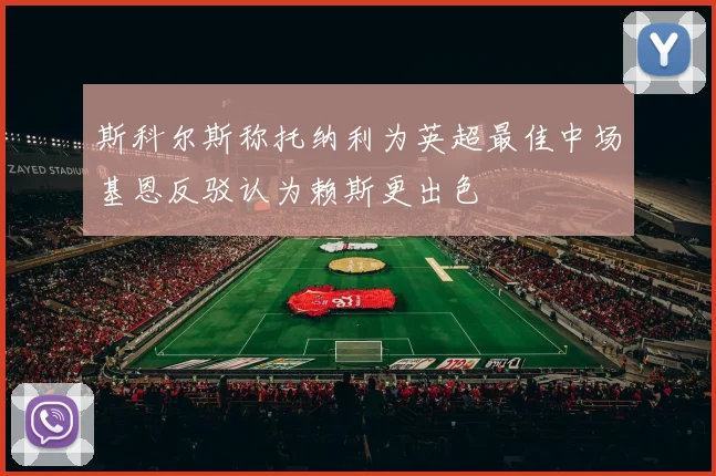 斯科尔斯称托纳利为英超最佳中场基恩反驳认为赖斯更出色