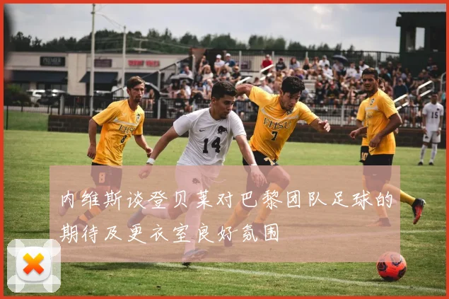 内维斯谈登贝莱对巴黎团队足球的期待及更衣室良好氛围