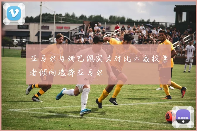 亚马尔与姆巴佩实力对比六成投票者倾向选择亚马尔