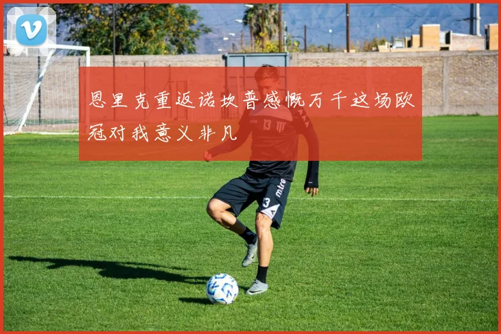 恩里克重返诺坎普感慨万千这场欧冠对我意义非凡