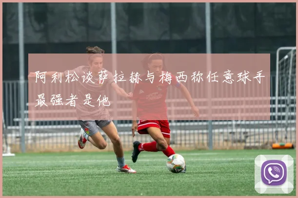 阿利松谈萨拉赫与梅西称任意球手最强者是他