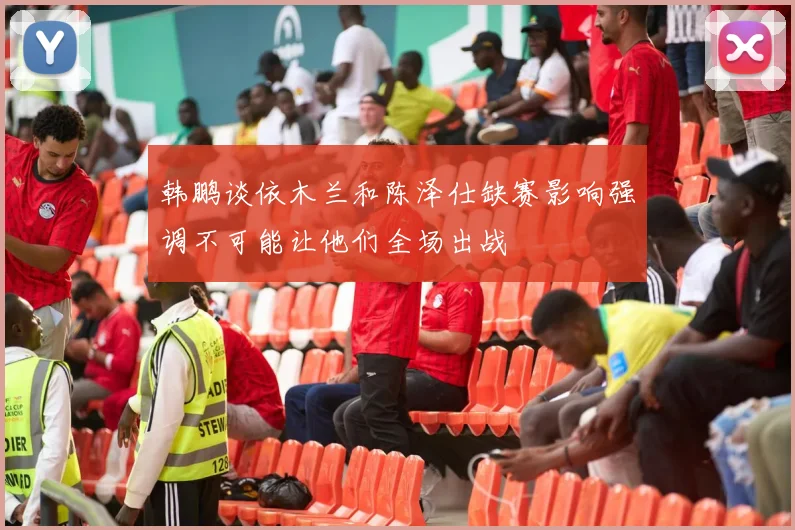 韩鹏谈依木兰和陈泽仕缺赛影响强调不可能让他们全场出战