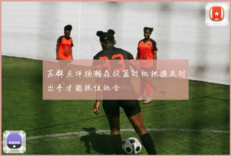 苏群点评杨瀚森投篮时机把握及时出手才能抓住机会