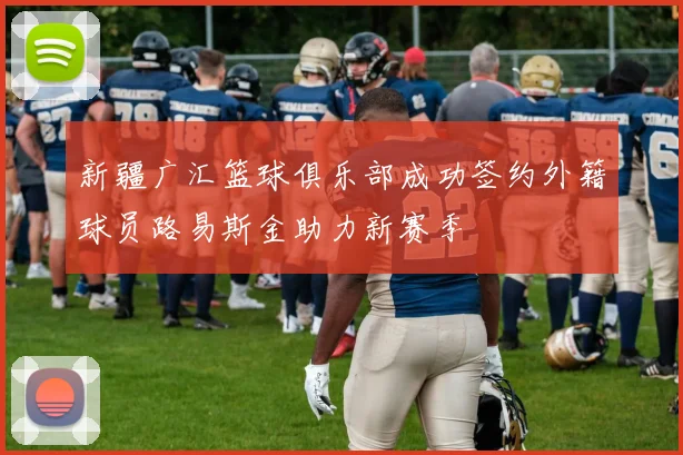 新疆广汇篮球俱乐部成功签约外籍球员路易斯金助力新赛季