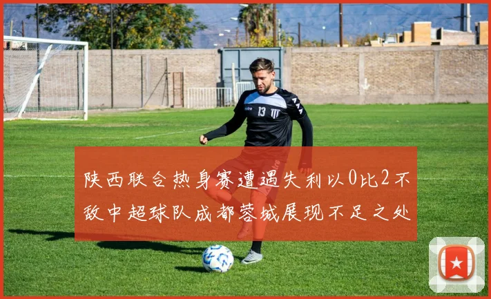 陕西联合热身赛遭遇失利以0比2不敌中超球队成都蓉城展现不足之处