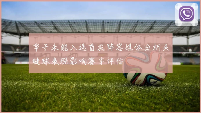 华子未能入选首发阵容媒体分析关键球表现影响赛季评估