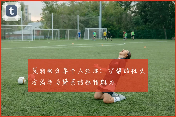莫利纳分享个人生活：宁静的社交方式与马黛茶的独特魅力