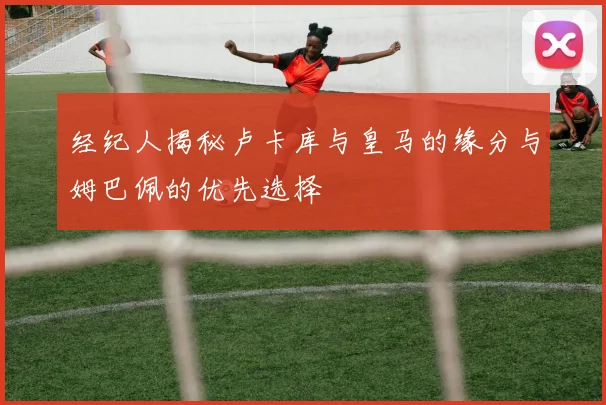经纪人揭秘卢卡库与皇马的缘分与姆巴佩的优先选择
