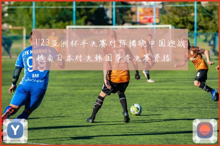 U23亚洲杯半决赛对阵揭晓中国迎战越南日本对决韩国争夺决赛资格